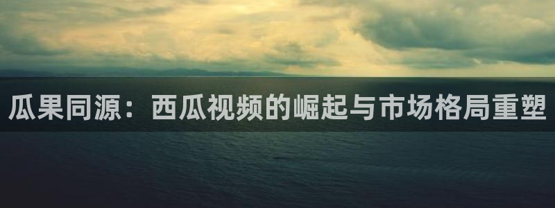 bg大游官网注册登录不了：瓜果同源：西瓜视频的崛起与市场格局重塑