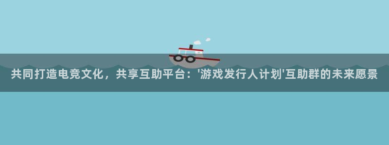 bg大游官网平台注册账号注意事项：共同打造电竞文化，共享互助平台：\'游戏发行人计划\'互助群的未来愿景